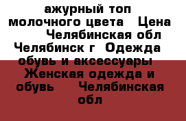 ажурный топ  молочного цвета › Цена ­ 150 - Челябинская обл., Челябинск г. Одежда, обувь и аксессуары » Женская одежда и обувь   . Челябинская обл.